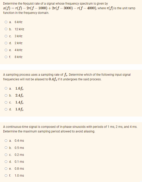 Determine the Nyquist rate of a signal whose frequency spectrum is given by
¤(f) = r(f) – 2r(f – 1000) + 2r(f – 3000) – r(f – 4000), where r(f) is the unit ramp
function in the frequency domain.
O a. 6 kHz
O b. 12 kHz
O c. 3 kHz
O d. 2 kHz
O e. 4 kHz
Of.
8 kHz
A sampling process uses a sampling rate of fg. Determine which of the following input signal
frequencies will not be aliased to 0.4f, if it undergoes the said process.
О а. 1.6f,
оБ. 2.4f.
Ос. 1.4f.
O d. 1.8f,
A continuous-time signal is composed of in-phase sinusoids with periods of 1 ms, 2 ms, and 4 ms.
Determine the maximum sampling period allowed to avoid aliasing.
O a. 0.4 ms
O b. 0.5 ms
Oc. 0.2 ms
O d. 0.1 ms
O e. 0.8 ms
Of.
1.0 ms
