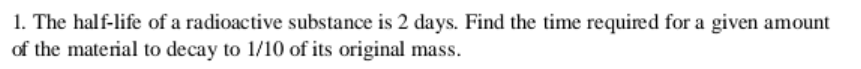 1. The half-life of a radioactive substance is 2 days. Find the time required for a given amount
of the material to decay to 1/10 of its original mass.
