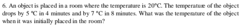 6. An object is placed in a room where the temperature is 20°C. The temperature of the object
drops by 5 °C in 4 minutes and by 7 °C in 8 minutes. What was the temperature of the object
when it was initially placed in the room?
