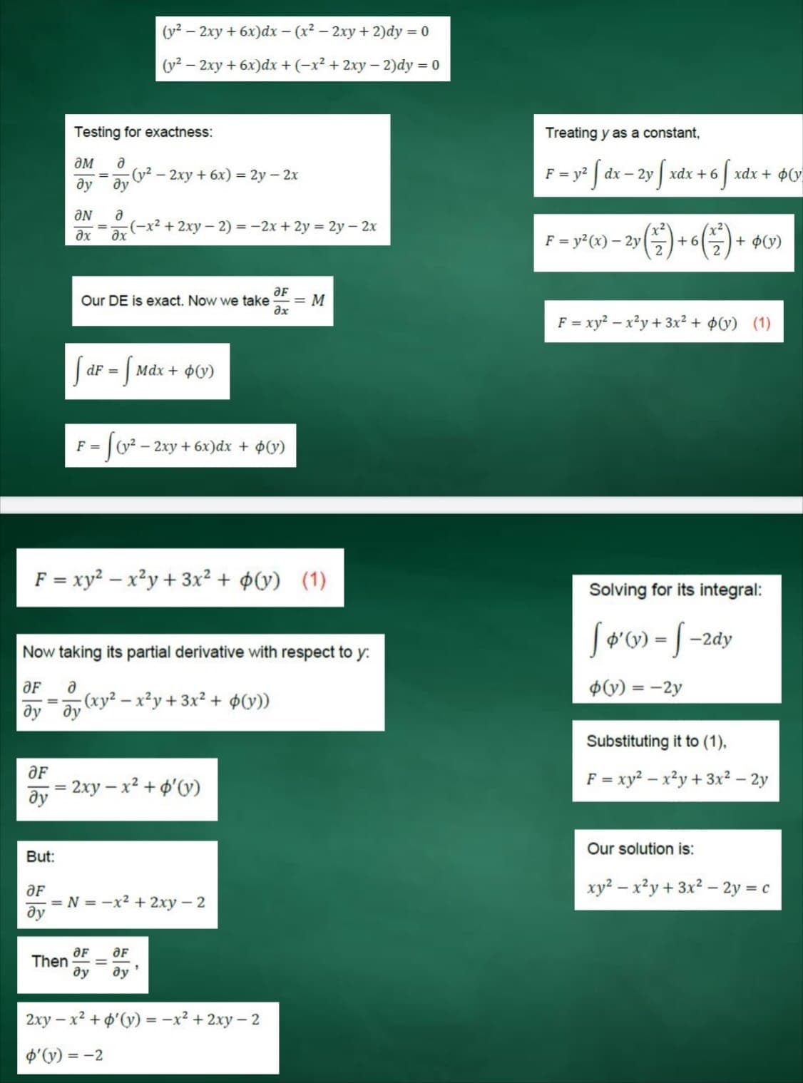 (y2
- 2xy + 6x)dx – (x² – 2xy + 2)dy = 0
(y² –
- 2xy + 6x)dx +(-x² + 2xy– 2)dy = 0
Testing for exactness:
Treating y as a constant,
ƏM
a
(y2
- 2xy + 6x) = 2y – 2x
F= y* f dx – 2y f xdx + 6 S xdx + ¢O°
F = v?
ду
ду
ƏN
(-x² + 2xy - 2) = -2x + 2y = 2y - 2x
ax
F = y2(x) – 2y
+ 6
+ ¢(y)
ƏF
= M
ax
Our DE is exact. Now we take
F = xy? – x²y + 3x² + $(v) (1)
S ar = f
Mdx + $(y)
F =
- 2xy + 6x)dx + $(y)
F = xy? – x²y + 3x² + ¢(y) (1)
Solving for its integral:
Jø'w) = [ -2dy
Now taking its partial derivative with respect to y:
ƏF
$(v) = -2y
%3D
;(xy² – x²y + 3x² + ¢(y))
ду ду
Substituting it to (1),
2xy – x² + o'(y)
F = xy? – x²y + 3x² – 2y
ду
Our solution is:
But:
xy² – x²y + 3x2 – 2y = c
ƏF
= N = -x2 + 2xy - 2
ду
Then
ду
ду
2xy – x² + o'(y) = -x² + 2xy – 2
p'(y) = -2
