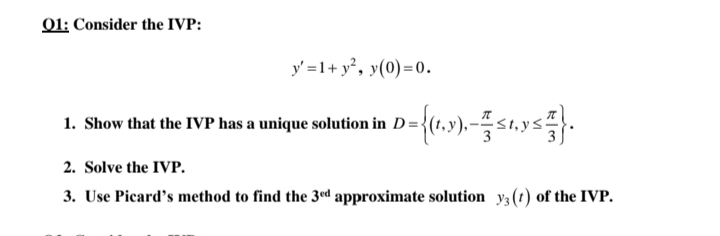 01: Consider the IVP:
y' =1+ y°, y(0)=0.
1. Show that the IVP has a unique solution in D={(
2. Solve the IVP.
3. Use Picard's method to find the 3ed approximate solution y3 (t) of the IVP.
