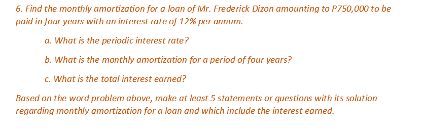 6. Find the monthly amortization for a loan of Mr. Frederick Dizon amounting to P750,000 to be
paid in four years with an interest rate of 12% per annum.
a. What is the periodic interest rate?
b. What is the monthly amortization for a period of four years?
c. What is the total interest earned?
Based on the word problem above, make at least 5 statements or questions with its solution
regarding monthly amortization for a loan and which include the interest earned.