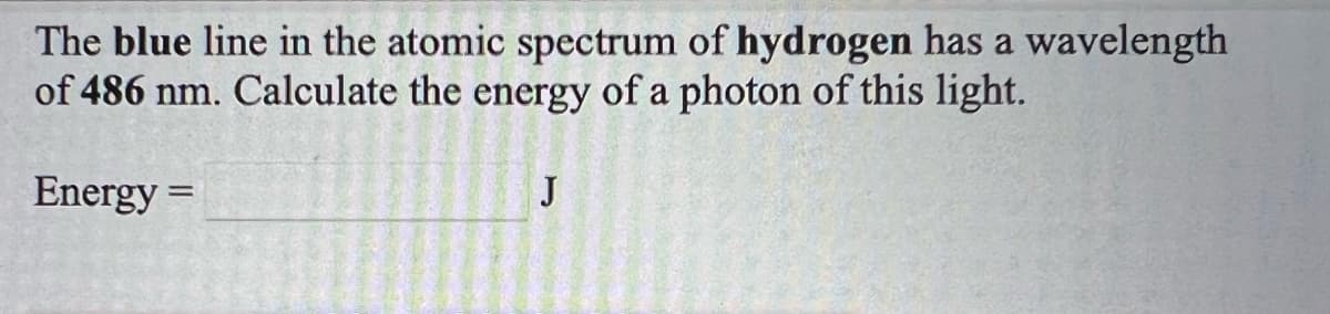 The blue line in the atomic spectrum of hydrogen has a wavelength
of 486 nm. Calculate the energy of a photon of this light.
Energy =
J
%3D
