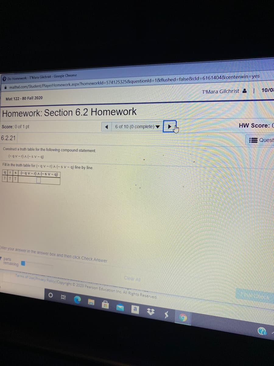 i mathxl.com/Student/PlayerHomework.aspx?homeworkld=574125325&questionld3D1&flushed%3false&cld%3D6161404&centerwin=yes
T'Mara Gilchrist &I 10/0:
O Do Homework - T'Mara Gilchrist- Google Chrome
Mat 122 - 80 Fall 2020
Homework: Section 6.2 Homework
HW Score: (
6 of 10 (0 complete) ▼
Score: 0 of 1 pt
E Quest
6.2.21
Construct a truth table for the following compound statement.
(-qv -r)A (- s v- q)
Fill in the truth table for (- qv -r) A (-sv- q) line by line.
(-qv-r) A (-s V – q)
Enter your answer in the answer box and then click Check Answer.
7 parts
remaining
Terms of Use Privacy Policy Copyright 2020 Pearson Education Inc. All Rights Reserved.
Clear All
梦 $
a.
