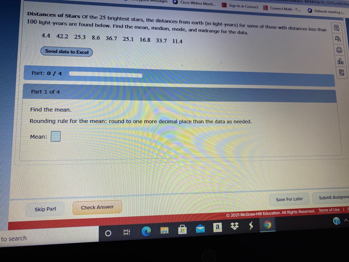 sages
Cisco Webex Meeti.
AIR2-WEMAS67H_GY2LsGI92Pm
Sign In in Connect
Connect Math-T..
Deborah meeting r.
Distances of Stars Of the 25 brightest stars, the distances from earth (in light-years) for some of those with distances less than
100 light-years are found below. Find the mean, median, mode, and midrange for the data.
4.4 42.2 25.3
8.6 36.7 25.1
16.8 33.7 11.4
Send data to Excel
ola
Part: 0/ 4
Part 1 of 4
Find the mean.
Rounding rule for the mean: round to one more decimal place than the data as needed.
Mean:
Submit Assignme
Save For Later
Check Answer
Skip Part
O 2021 McGraw-Hill Education. All Rights Reserved. Terms of Use
a
to search
