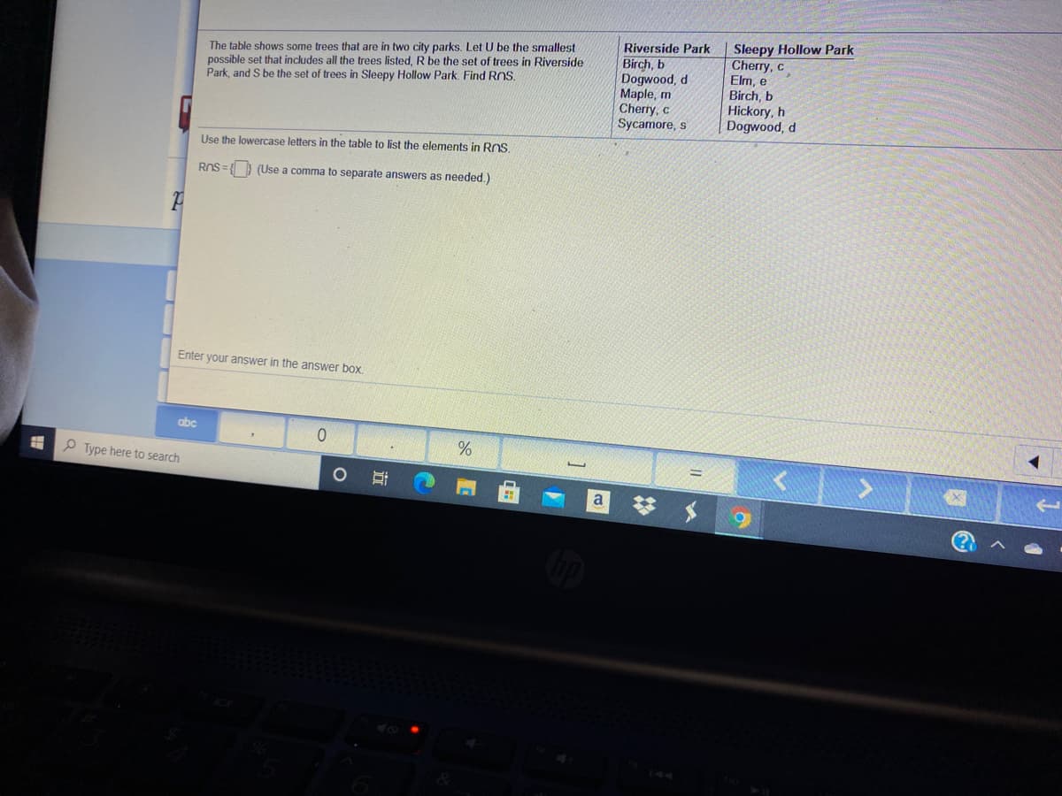 The table shows some trees that are in two city parks. Let U be the smallest
possible set that includes all the trees listed, R be the set of trees in Riverside
Park, and S be the set of trees in Sleepy Hollow Park. Find RnS.
Sleepy Hollow Park
Cherry, c
Elm, e
Birch, b
Hickory, h
Dogwood, d
Riverside Park
Birch, b
Dogwood, d
Maple, m
Cherry, c
Sycamore, s
Use the lowercase letters in the table to list the elements in ROS.
ROS = (Use a comma to separate answers as needed.)
Enter your answer in the answer box.
abc
%
P Type here to search
