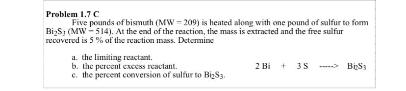 Problem 1.7 C
Five pounds of bismuth (MW = 209) is heated along with one pound of sulfur to form
|Bi2S3 (MW = 514). At the end of the reaction, the mass is extracted and the free sulfur
recovered is 5 % of the reaction mass. Determine
a. the limiting reactant.
b. the percent excess reactant.
c. the percent conversion of sulfur to Bi,S3.
2 Bi + 3S
-----> BizS3
