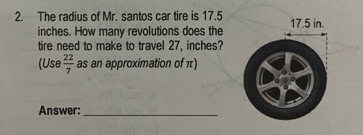 2. The radius of Mr. santos car tire is 17.5
inches. How many revolutions does the
tire need to make to travel 27, inches?
17.5 in.
22
(Use as an approximation of Tt)
Answer:

