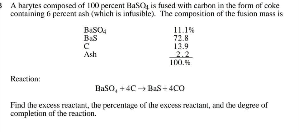 A barytes composed of 100 percent BaSO4 is fused with carbon in the form of coke
containing 6 percent ash (which is infusible). The composition of the fusion mass is
BaSO4
Bas
C
Ash
11.1%
72.8
13.9
2.2
100.%
Reaction:
BaSO, +4C → Bas + 4CO
Find the excess reactant, the percentage of the excess reactant, and the degree of
completion of the reaction.
