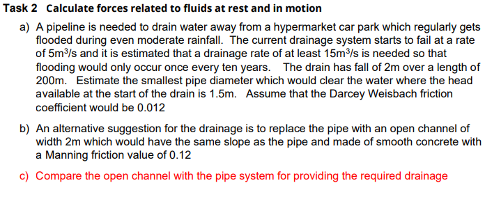 Task 2 Calculate forces related to fluids at rest and in motion
a) A pipeline is needed to drain water away from a hypermarket car park which regularly gets
flooded during even moderate rainfall. The current drainage system starts to fail at a rate
of 5m³/s and it is estimated that a drainage rate of at least 15m³/s is needed so that
flooding would only occur once every ten years. The drain has fall of 2m over a length of
200m. Estimate the smallest pipe diameter which would clear the water where the head
available at the start of the drain is 1.5m. Assume that the Darcey Weisbach friction
coefficient would be 0.012
b) An alternative suggestion for the drainage is to replace the pipe with an open channel of
width 2m which would have the same slope as the pipe and made of smooth concrete with
a Manning friction value of 0.12
c) Compare the open channel with the pipe system for providing the required drainage