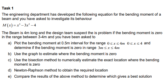 Task 1
The engineering department has developed the following equation for the bending moment of a
beam and you have asked to investigate its behaviour
M(x)=x²-3x²-4
The Beam is 4m long and the design team suspect the is problem if the bending moment is zero
in the range between 3-4m and you have been asked to
a) Plot the bending moment at 0.5m interval for the range 0≤x≤4m 0≤x≤4 and
determine if the bending moment is zero in range 3m ≤ x ≤ 4m
b) Use the graph to estimate where the bending moment is zero
c) Use the bisection method to numerically estimate the exact location where the bending
moment is zero
d) Newton-Raphson method to obtain the required location
e) Compare the results of the above method to determine which gives a best solution