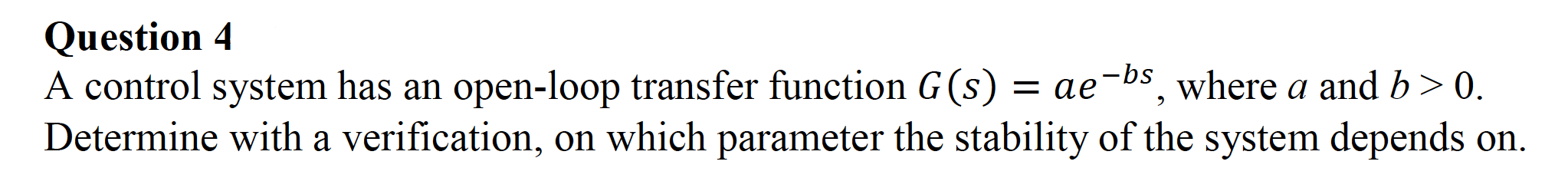 A control system has an open-loop transfer function G (s) = ae-bs, where a and b> 0.
Determine with a verification, on which parameter the stability of the system depends on.
