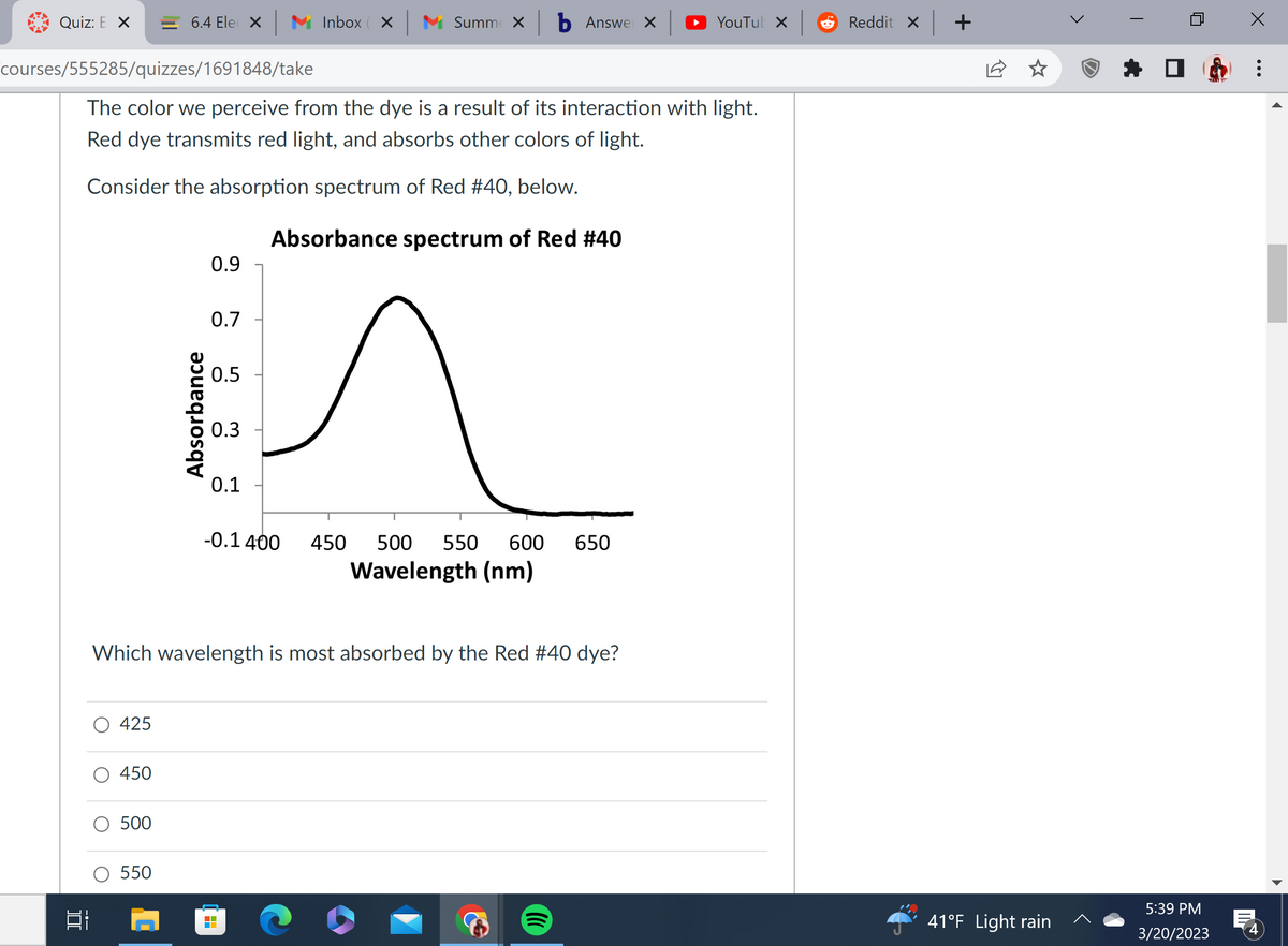 Quiz: E X
courses/555285/quizzes/1691848/take
Bi
425
6.4 Ele X
The color we perceive from the dye is a result of its interaction with light.
Red dye transmits red light, and absorbs other colors of light.
Consider the absorption spectrum of Red #40, below.
Absorbance spectrum of Red #40
450
500
550
Absorbance
0.9
0.7
0.5
0.3
0.1
Inbox ×
Summe × b Answer x
-0.1 400
Which wavelength is most absorbed by the Red #40 dye?
^
450 500 550 600 650
Wavelength (nm)
YouTuk X
Reddit X
+
41°F Light rain
U
WAN
5:39 PM
3/20/2023
x
:
E
4