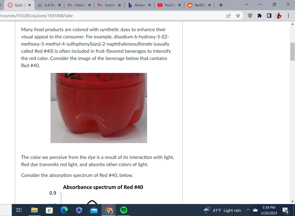 Quiz: E X
= 6.4 Ele X
/courses/555285/quizzes/1691848/take
][
Inbox X M Summex b Answer x
YouTuk X
Many food products are colored with synthetic dyes to enhance their
visual appeal to the consumer. For example, disodium 6-hydroxy-5-((2-
methoxy-5-methyl-4-sulfophenyl)azo)-2-naphthalenesulfonate (usually
called Red #40) is often included in fruit-flavored beverages to intensify
the red color. Consider the image of the beverage below that contains
Red #40.
0.9
The color we perceive from the dye is a result of its interaction with light.
Red dye transmits red light, and absorbs other colors of light.
Consider the absorption spectrum of Red #40, below.
Absorbance spectrum of Red #40
Reddit X
+
41°F Light rain
WANT YO
5:39 PM
3/20/2023
:
4