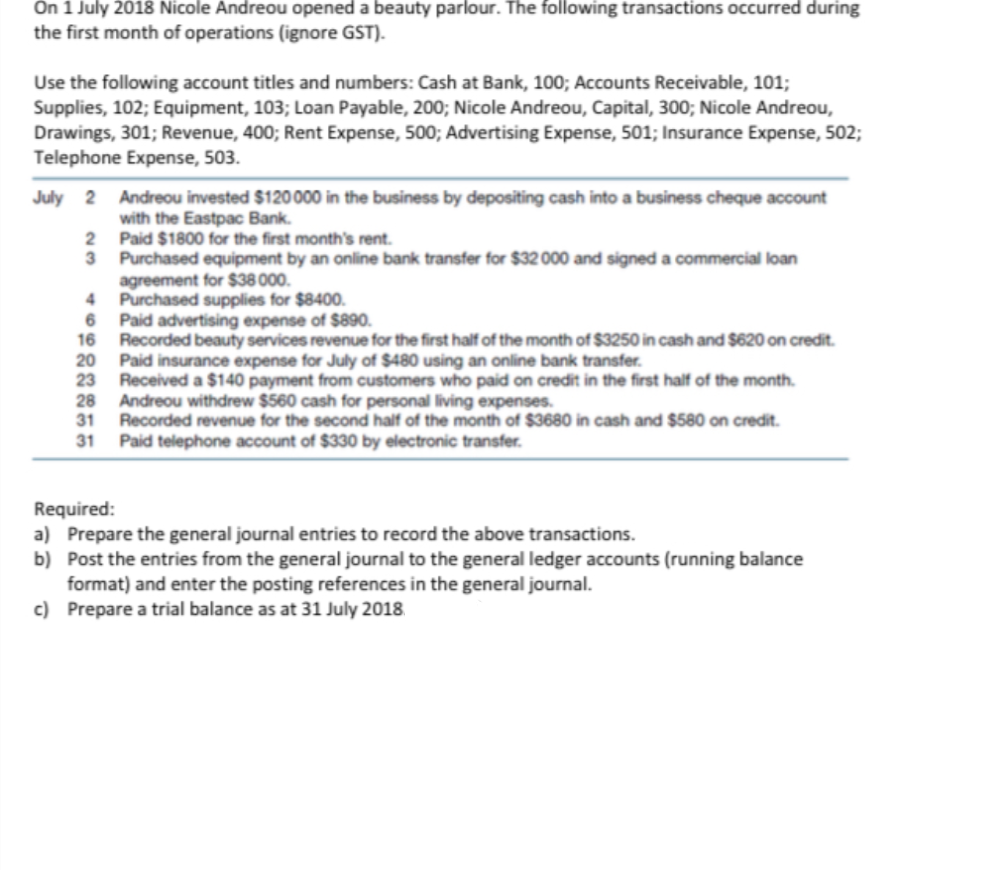 On 1 July 2018 Nicole Andreou opened a beauty parlour. The following transactions occurred during
the first month of operations (ignore GST).
Use the following account titles and numbers: Cash at Bank, 100; Accounts Receivable, 101;
Supplies, 102; Equipment, 103; Loan Payable, 200; Nicole Andreou, Capital, 300; Nicole Andreou,
Drawings, 301; Revenue, 400; Rent Expense, 500; Advertising Expense, 501; Insurance Expense, 502;
Telephone Expense, 503.
July 2
Andreou invested $120000 in the business by depositing cash into a business cheque account
with the Eastpac Bank.
Paid $1800 for the first month's rent.
3 Purchased equipment by an online bank transfer for $32 000 and signed a commercial loan
agreement for $38 000.
Purchased supplies for $8400.
6 Paid advertising expense of $890.
16
Recorded beauty services revenue for the first half of the month of $3250 in cash and $620 on credit.
20
Paid insurance expense for July of $480 using an online bank transfer.
23
Received a $140 payment from customers who paid on credit in the first half of the month.
28 Andreou withdrew $560 cash for personal living expenses.
31
Recorded revenue for the second half of the month of $3680 in cash and $580 on credit.
31
Paid telephone account of $330 by electronic transfer.
Required:
a) Prepare the general journal entries to record the above transactions.
b) Post the entries from the general journal to the general ledger accounts (running balance
format) and enter the posting references in the general journal.
c) Prepare a trial balance as at 31 July 2018
