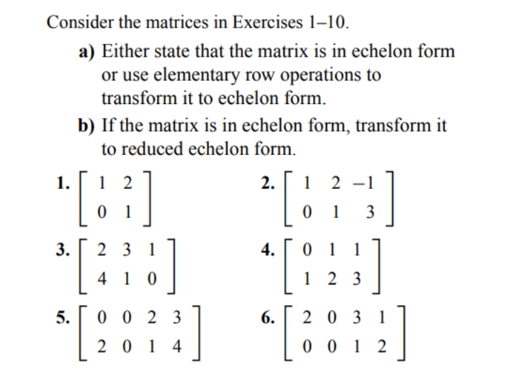 Consider the matrices in Exercises 1–10.
a) Either state that the matrix is in echelon form
or use elementary row operations to
transform it to echelon form.
b) If the matrix is in echelon form, transform it
to reduced echelon form.
[:
*[]
[:::
1.
1 2
2.
1
2 -1
0 1
1
3
3.
2 3 1
4.
0 1 1
4 1 0
1 2 3
5.
0 0 2 3
6.
2 0 3 1
2 0 1 4
0 0 1 2
[i:), [:),
