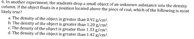 6. In another experiment, the students drop a small object of an unknown substance into the density
column. If the object floats in a position located above the piece of coal, which of the following is most
likely true?
a. The density of the object is greater than 0.92 g/cm³.
b. The density of the object is greater than 1.20 g/cm³.
c. The density of the object is greater than 1.33 g/cm³.
d. The density of the object is greater than 1.42 g/cm³.