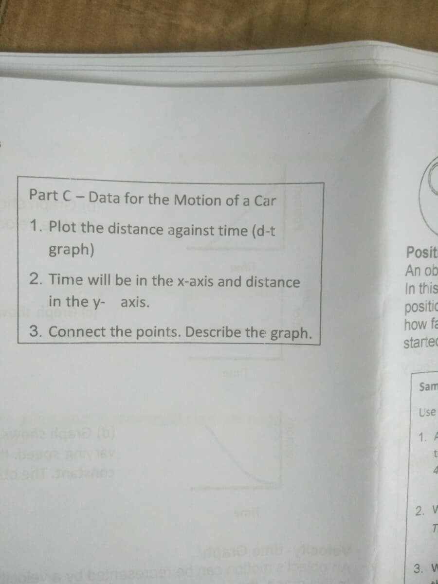 Part C- Data for the Motion of a Car
1. Plot the distance against time (d-t
graph)
Positi
An ob
2. Time will be in the x-axis and distance
In this
positic
how fa
in the y- axis.
3. Connect the points. Describe the graph.
started
Sam
Use
1.
2. V
3. W
