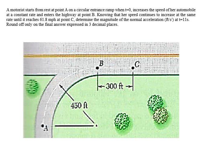 A motorist starts from rest at point A on a circular entrance ramp when t=0, increases the speed of her automobile
at a constant rate and enters the highway at point B. Knowing that her speed continues to increase at the same
rate until it reaches 61.8 mph at point C, determine the magnitude of the normal acceleration (ft/s) at t=11s.
Round off only on the final answer expressed in 3 decimal places.
A
450 ft
B
300 ft →
C