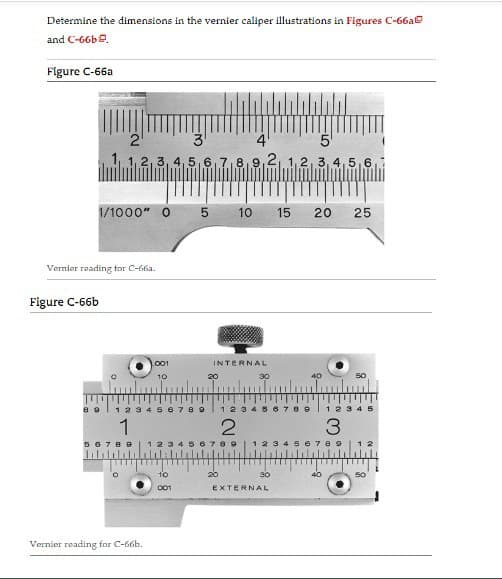 Determine the dimensions in the vernier caliper illustrations in Figures C-66a
and C-66b.
Figure C-66a
1/1000" 0
Figure C-66b
2
3
5
2,3,4,5,6,7,8,9,2, 1,2,3,4,5,6
Vernier reading for C-66a.
89
1
56789
001
10
Vernier reading for C-66b.
123456789
01
10
001
5
INTERNAL
20
10 15 20 25
20
30
123 56789
2
89
40
30
1 2 3 4 5
3
1 2 3 5 6 7 8 9
EXTERNAL
50
