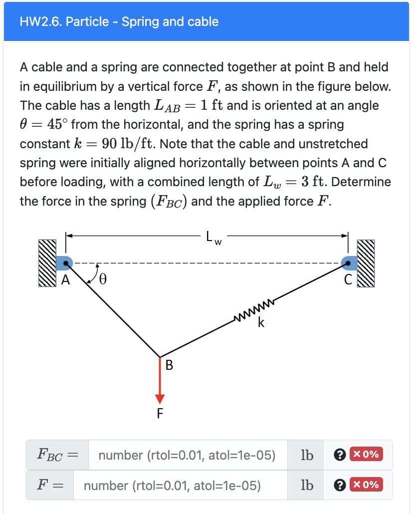 HW2.6. Particle - Spring and cable
A cable and a spring are connected together at point B and held
in equilibrium by a vertical force F, as shown in the figure below.
The cable has a length LAB 1 ft and is oriented at an angle
0 = 45° from the horizontal, and the spring has a spring
=
constant k 90 lb/ft. Note that the cable and unstretched
spring were initially aligned horizontally between points A and C
before loading, with a combined length of L = 3 ft. Determine
the force in the spring (FBC) and the applied force F.
0
=
B
-
W
wwwwww
FBC
number (rtol=0.01, atol=1e-05)
F = number (rtol=0.01, atol=1e-05)
lb
lb
? x 0%
? x 0%