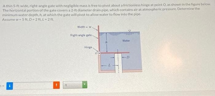 A thin 5-ft-wide, right-angle gate with negligible mass is free to pivot about a frictionless hinge at point O, as shown in the figure below.
The horizontal portion of the gate covers a 2-ft diameter drain pipe, which contains air at atmospheric pressure. Determine the
minimum water depth, h, at which the gate will pivot to allow water to flow into the pipe.
Assume w-5 ft. D=2 ft. L=2 ft.
Width w
Right-angle gate.
Hinge
Water
D