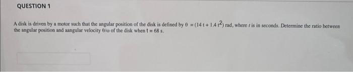 QUESTION 1
A disk is driven by a motor such that the angular position of the disk is defined by 0 =(14t+1412) rad, where r is in seconds. Determine the ratio between
the angular position and aangular velocity 0/o of the disk when t = 68 s.