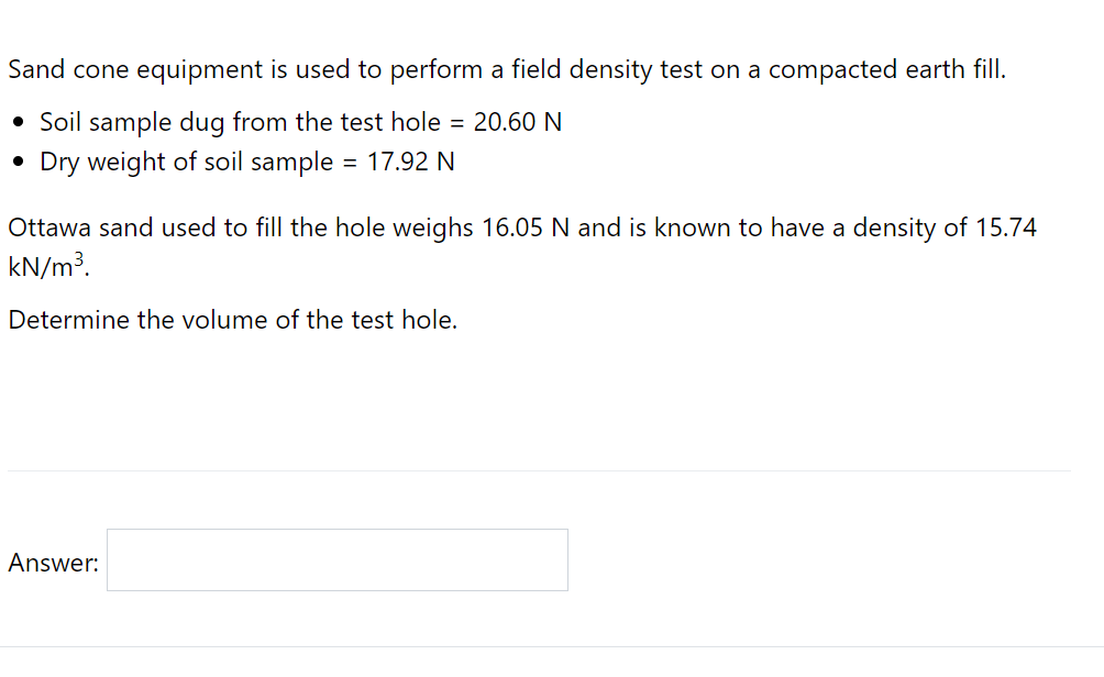 Sand cone equipment is used to perform a field density test on a compacted earth fill.
• Soil sample dug from the test hole = 20.60 N
• Dry weight of soil sample
= 17.92 N
Ottawa sand used to fill the hole weighs 16.05 N and is known to have a density of 15.74
kN/m³.
Determine the volume of the test hole.
Answer:
