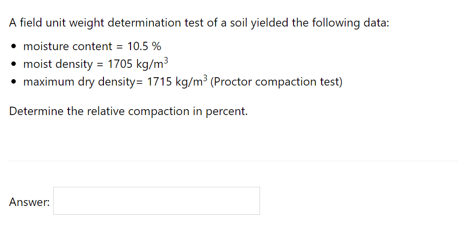 A field unit weight determination test of a soil yielded the following data:
• moisture content = 10.5 %
• moist density = 1705 kg/m3
• maximum dry density= 1715 kg/m³ (Proctor compaction test)
Determine the relative compaction in percent.
Answer:
