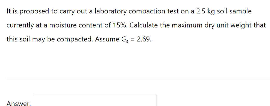 It is proposed to carry out a laboratory compaction test on a 2.5 kg soil sample
currently at a moisture content of 15%. Calculate the maximum dry unit weight that
this soil may be compacted. Assume G, = 2.69.
Answer:
