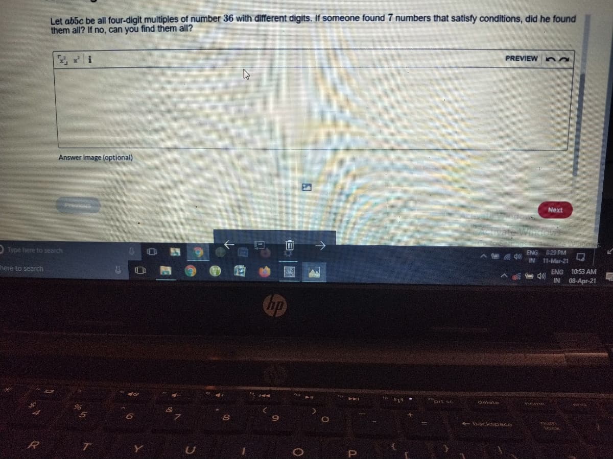 Let ab5c be all four-digit multiples of number 36 with different digits. If someone found 7 numbers that satisfy conditions, did he found
them all? If no, can you find them all?
PREVIEW na
Answer image (optional)
E3
Next
D Type here to search
ENG 29 PM
IN 11-Mar-21
here to search
ENG
10:53 AM
IN 08-Apr-21
jnort sc
delete
eme
+ backsoace

