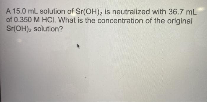 A 15.0 mL solution of Sr(OH)2 is neutralized with 36.7 mL
of 0.350 M HCI. What is the concentration of the original
Sr(OH)2 solution?
