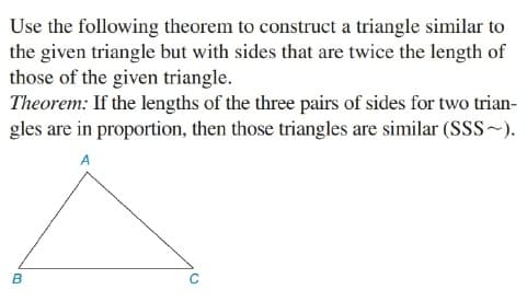 Use the following theorem to construct a triangle similar to
the given triangle but with sides that are twice the length of
those of the given triangle.
Theorem: If the lengths of the three pairs of sides for two trian-
gles are in proportion, then those triangles are similar (Sss~).
A
