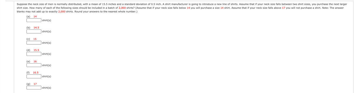 Suppose the neck size of men is normally distributed, with a mean of 15.5 inches and a standard deviation of 0.5 inch. A shirt manufacturer is going to introduce a new line of shirts. Assume that if your neck size falls between two shirt sizes, you purchase the next larger
shirt size. How many of each of the following sizes should be included in a batch of 2,000 shirts? (Assume that if your neck size falls below 14 you will purchase a size 14 shirt. Assume that if your neck size falls above 17 you will not purchase a shirt. Note: The answer
blanks may not add up to exactly 2,000 shirts. Round your answers to the nearest whole number.)
(а)
14
shirt(s)
(b)
14.5
shirt(s)
(c)
15
shirt(s)
(d)
15.5
shirt(s)
(е)
16
shirt(s)
(f)
16.5
shirt(s)
(g)
17
shirt(s)
