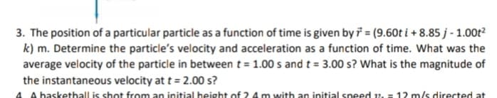 3. The position of a particular particle as a function of time is given by i = (9.60t i + 8.85 j - 1.00t?
k) m. Determine the particle's velocity and acceleration as a function of time. What was the
average velocity of the particle in between t = 1.00 s and t = 3.00 s? What is the magnitude of
the instantaneous velocity at t = 2.00 s?
A A basketball is shot from an initial beight of 2 4m with an initial speed v, = 12 m/s directed at
