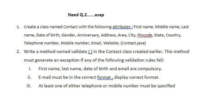 Need Q.2..asap
1. Create a class named Contact with the following attributes : First name, Middle name, Last
name, Date of birth, Gender, Anniversary, Address, Area, City, Pincode, State, Country,
Telephone number, Mobile number, Email, Website. (Contact.java)
2. Write a method named validate U in the Contact class created earlier. This method
must generate an exception if any of the following validation rules fail:
i.
First name, last name, date of birth and email are compulsory.
ii.
E-mail must be in the correct format, display correct format.
iii.
At least one of either telephone or mobile number must be specified
