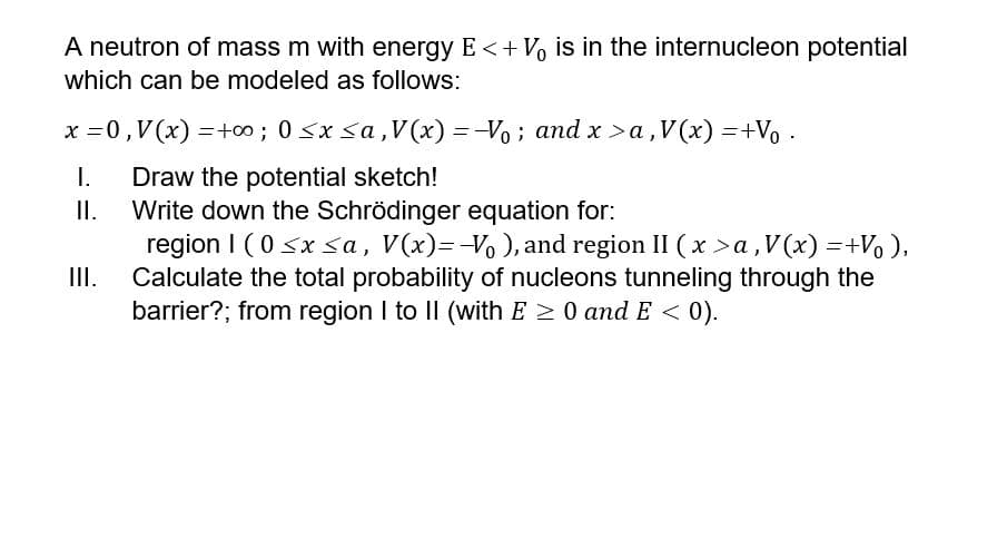 A neutron of mass m with energy E <+ Vo is in the internucleon potential
which can be modeled as follows:
x =0,V(x) =+0; 0 <x sa,V (x) = -Vo; and x >a,V(x) =+Vo
I.
Draw the potential sketch!
Write down the Schrödinger equation for:
II.
region I (0 <x sa, V(x)=-V, ), and region II ( x >a,V(x) =+Vo ),
Calculate the total probability of nucleons tunneling through the
barrier?; from region I to II (with E 2 0 and E < 0).
II.
