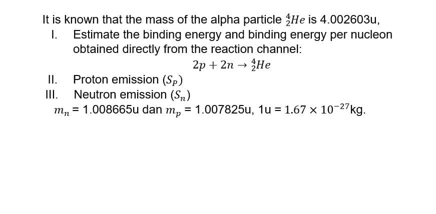 It is known that the mass of the alpha particle He is 4.002603u,
Estimate the binding energy and binding energy per nucleon
obtained directly from the reaction channel:
I.
2р + 2n
He
II.
Proton emission (Sp)
Neutron emission (S,)
1.008665u dan m,
I.
= 1.007825u, 1u = 1.67 x 10-27kg.
