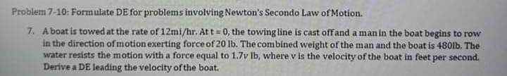 Problem 7-10: Formulate DE for problems involving Newton's Secondo Law of Motion.
7. A boat is towed at the rate of 12mi/hr. Att = 0, the towing line is cast offand a man in the boat begins to row
in the direction of motion exerting force of 20 lb. The combined weight of the man and the boat is 480lb. The
water resists the motion with a force equal to 1.7v Ib, where v is the velocity of the boat in feet per second.
Derive a DE leading the velocity of the boat.
