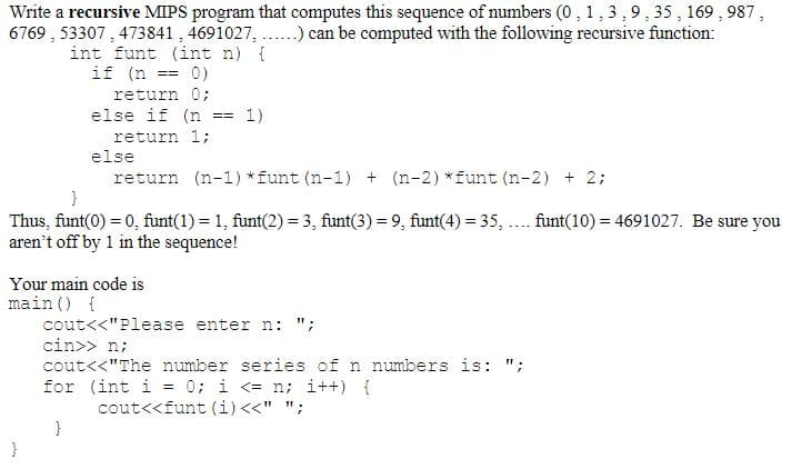 Write a recursive MIPS program that computes this sequence of numbers (0, 1,3,9, 35, 169,987,
6769, 53307, 473841, 4691027, ....) can be computed with the following recursive function:
int funt (int n) {
if (n == 0)
return 0;
else if (n == 1)
return 1;
else
return (n-1) * funt (n-1) + (n-2) *funt (n-2) + 2;
}
Thus, funt(0) = 0, funt(1) = 1, funt(2) = 3, funt(3) = 9, funt(4) = 35,
aren't off by 1 in the sequence!
Your main code is
main () {
}
cout<<"Please enter n: ";
cin>> n;
cout<<"The number series of n numbers is: ";
for (int i = 0; i <= n; i++) {
cout<<funt (i) <<" ";
}
funt(10)= 4691027. Be sure you