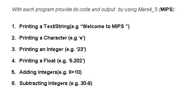With each program provide its code and output by using Mars4_5 (MIPS):
1. Printing a Text/String(e.g "Welcome to MIPS ")
2. Printing a Character (e.g 'e')
3. Printing an Integer (e.g. 23')
4. Printing a Float (e.g. 5.202')
5. Adding Integers(e.g. 8+10)
6. Subtracting Integers (e.g. 30-9)
