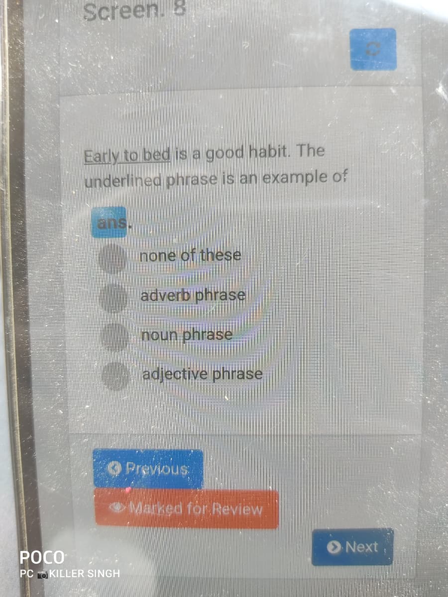 Screen. 8
Early to bed is a good habit. The
underlined phrase is an example of
ans
none of these
adverb phrase
noun phrase
adjective phrase
Previous
Marked for Review
Next
POCO
PC O KILLER SINGH
