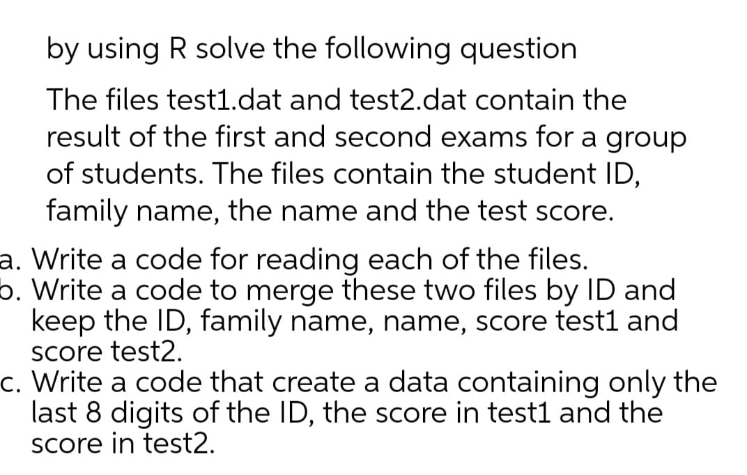 by using R solve the following question
The files test1.dat and test2.dat contain the
result of the first and second exams for a group
of students. The files contain the student ID,
family name, the name and the test score.
a. Write a code for reading each of the files.
b. Write a code to merge these two files by ID and
keep the ID, family name, name, score test1 and
Score test2.
c. Write a code that create a data containing only the
last 8 digits of the ID, the score in test1 and the
Score in test2.
