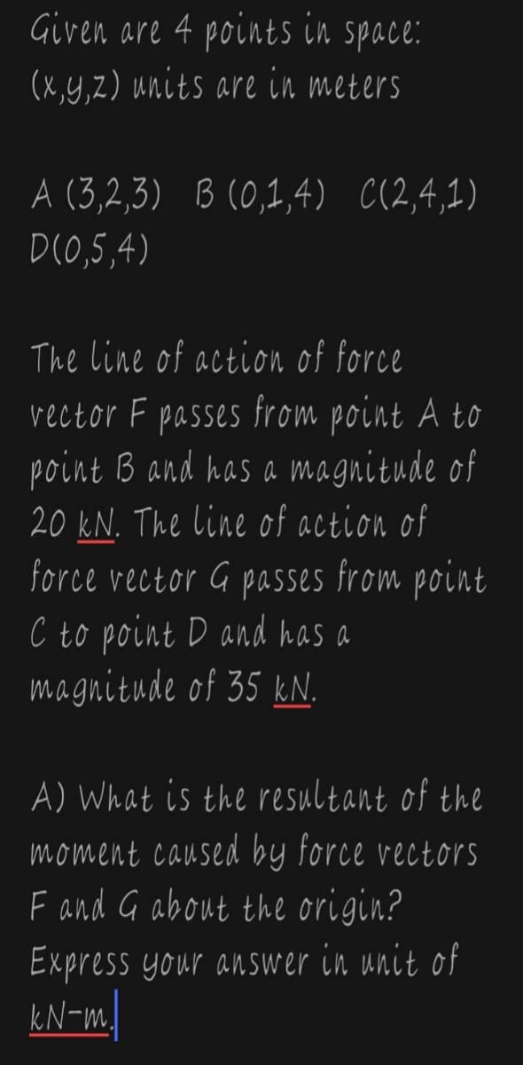 Given are 4 points in space:
(x,y,z) units are in meters
A (3,2,3) B (0,1,4) C(2,4,1)
D(0,5,4)
The line of action of force
vector F passes from point A to
point B and has a magnitude of
20 kN. The line of action of
force vector G passes from point
C to point D and has a
magnitude of 35 kN.
A) What is the resultant of the
moment caused by force vectors
F and G about the origin?
Express your answer in unit of
kN-m.
