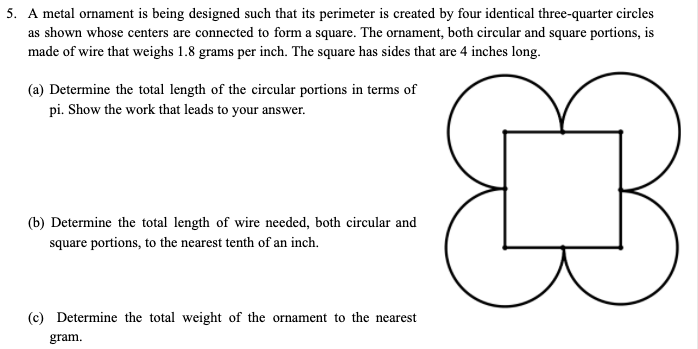 5. A metal ornament is being designed such that its perimeter is created by four identical three-quarter circles
as shown whose centers are connected to form a square. The ornament, both circular and square portions, is
made of wire that weighs 1.8 grams per inch. The square has sides that are 4 inches long.
(a) Determine the total length of the circular portions in terms of
pi. Show the work that leads to your answer.
(b) Determine the total length of wire needed, both circular and
square portions, to the nearest tenth of an inch.
(c) Determine the total weight of the ornament to the nearest
gram.
