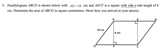 5. Parallelogram ABCD is shown below with AD=10 cm and AECF is a square with side a side length of 8
cm. Determine the area of ABCD in square centimeters. Show how you arrived at your answer.
B
10 cm
8 cm

