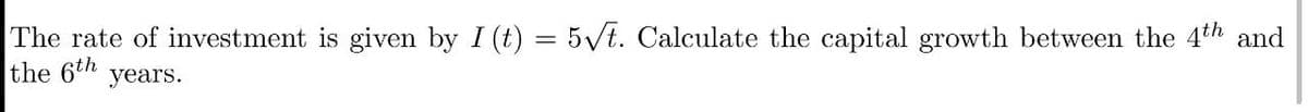 The rate of investment is given by I (t) = 5vt. Calculate the capital growth between the 4th and
the 6th years.
