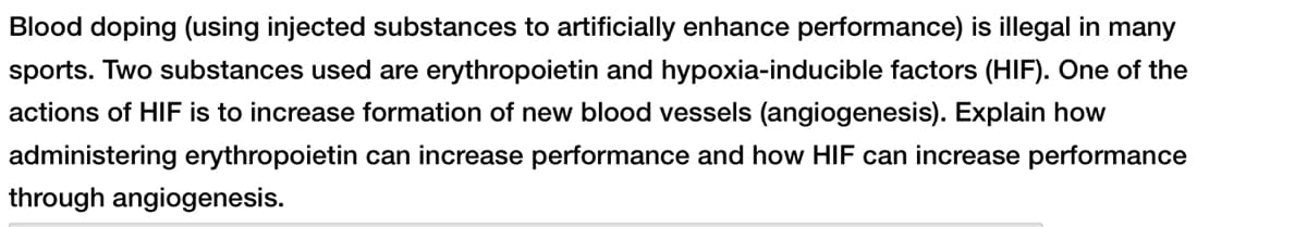 Blood doping (using injected substances to artificially enhance performance) is illegal in many
sports. Two substances used are erythropoietin and hypoxia-inducible factors (HIF). One of the
actions of HIF is to increase formation of new blood vessels (angiogenesis). Explain how
administering erythropoietin can increase performance and how HIF can increase performance
through angiogenesis.
