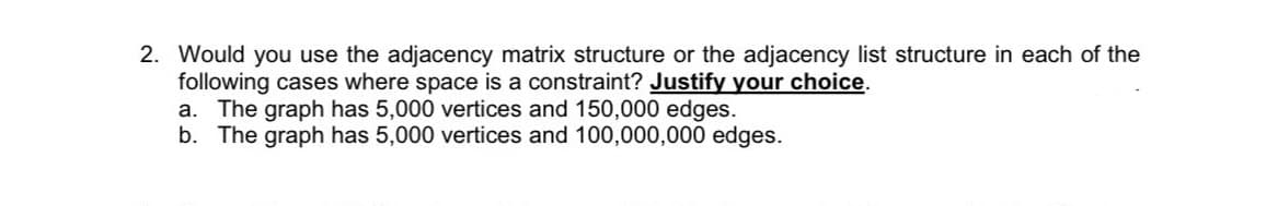 2. Would you use the adjacency matrix structure or the adjacency list structure in each of the
following cases where space is a constraint? Justify your choice.
a. The graph has 5,000 vertices and 150,000 edges.
b. The graph has 5,000 vertices and 100,000,000 edges.
