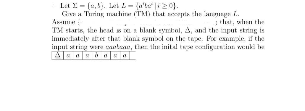= {a'ba' | i > 0}.
Let E = {a, b}. Let L =
Give a Turing machine (TM) that accepts the language L.
Assume
; that, when the
TM starts, the head is on a blank symbol, A, and the input string is
immediately after that blank symbol on the tape. For example, if the
input string were aaabaaa, then the inital tape configuration would be
A a a aba a a
